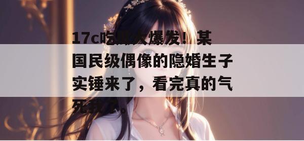 17c吃瓜大爆发!某国民级偶像的隐婚生子实锤来了,看完真的气死我了。