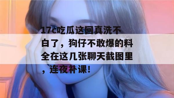 17c吃瓜这回真洗不白了,狗仔不敢爆的料全在这几张聊天截图里,连夜补课!
