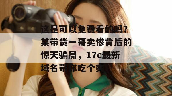 这是可以免费看的吗?某带货一哥卖惨背后的惊天骗局,17c最新域名带你吃个爽!