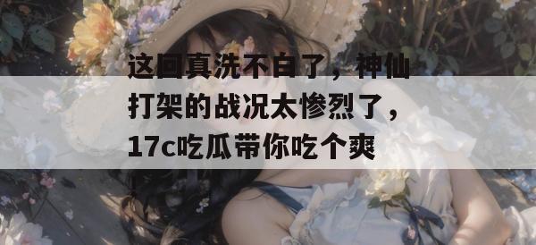 这回真洗不白了，神仙打架的战况太惨烈了，17c吃瓜带你吃个爽！