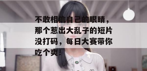 不敢相信自己的眼睛，那个惹出大乱子的短片没打码，每日大赛带你吃个爽！