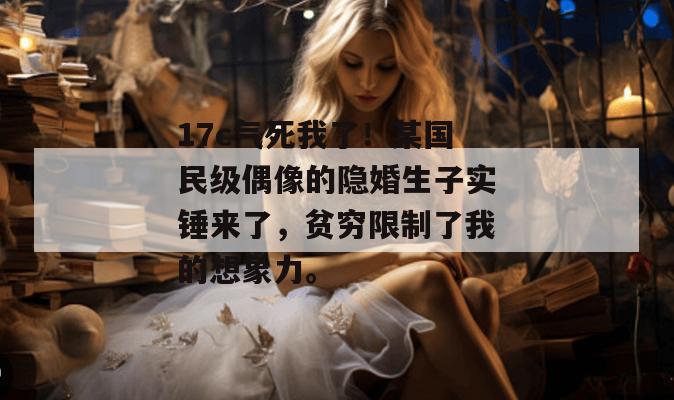 17c气死我了！某国民级偶像的隐婚生子实锤来了，贫穷限制了我的想象力。