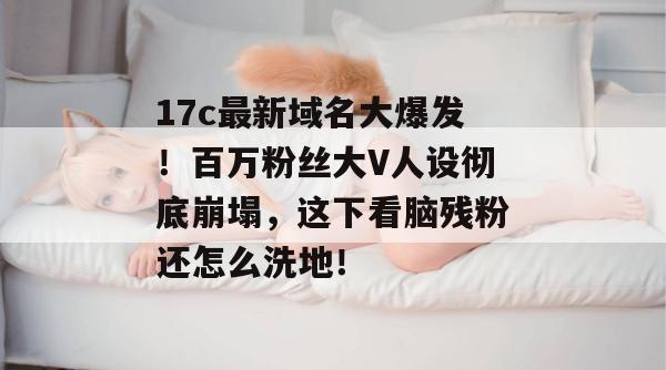 17c最新域名大爆发！百万粉丝大V人设彻底崩塌，这下看脑残粉还怎么洗地！