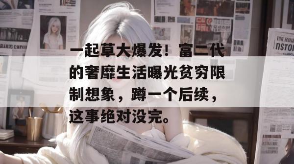 一起草大爆发！富二代的奢靡生活曝光贫穷限制想象，蹲一个后续，这事绝对没完。