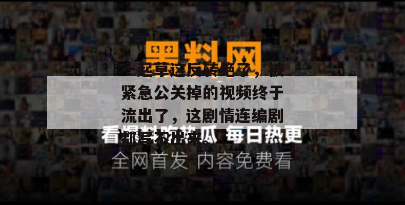 一起草这反转绝了，被紧急公关掉的视频终于流出了，这剧情连编剧都写不出来。