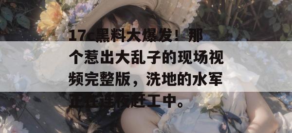 17c黑料大爆发！那个惹出大乱子的现场视频完整版，洗地的水军正在连夜赶工中。