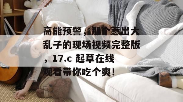 高能预警，那个惹出大乱子的现场视频完整版，17.c 起草在线观看带你吃个爽！