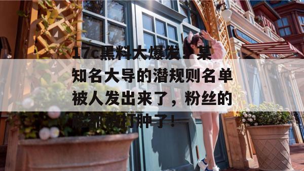17c黑料大爆发！某知名大导的潜规则名单被人发出来了，粉丝的脸都被打肿了！