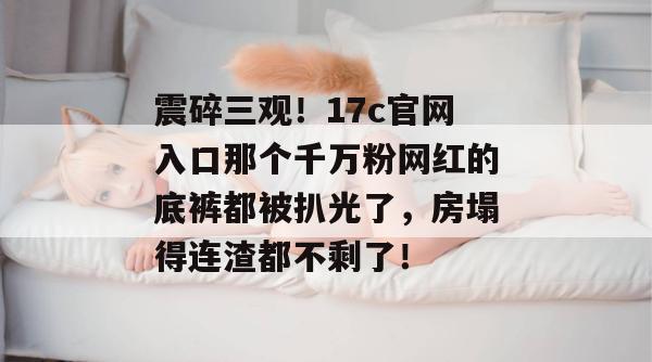 震碎三观！17c官网入口那个千万粉网红的底裤都被扒光了，房塌得连渣都不剩了！