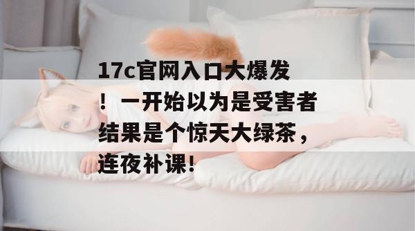 17c官网入口大爆发！一开始以为是受害者结果是个惊天大绿茶，连夜补课！