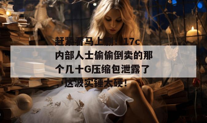 赶紧看马上删！17c内部人士偷偷倒卖的那个几十G压缩包泄露了，这波实锤太硬！