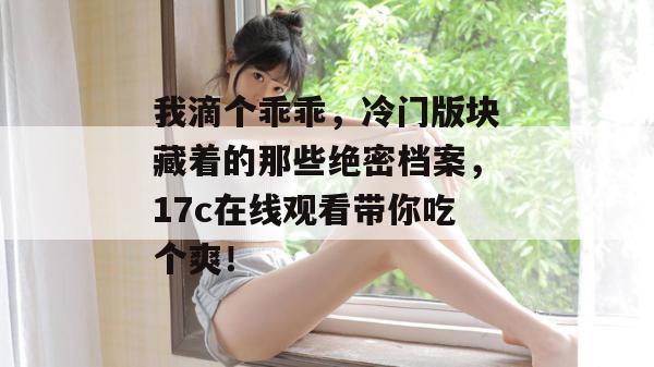 我滴个乖乖，冷门版块藏着的那些绝密档案，17c在线观看带你吃个爽！